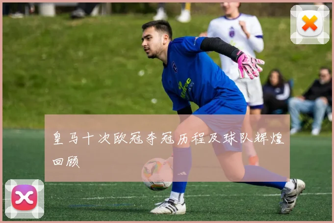 皇马十次欧冠夺冠历程及球队辉煌回顾