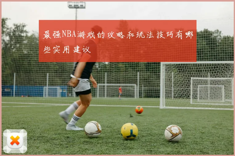 最强NBA游戏的攻略和玩法技巧有哪些实用建议